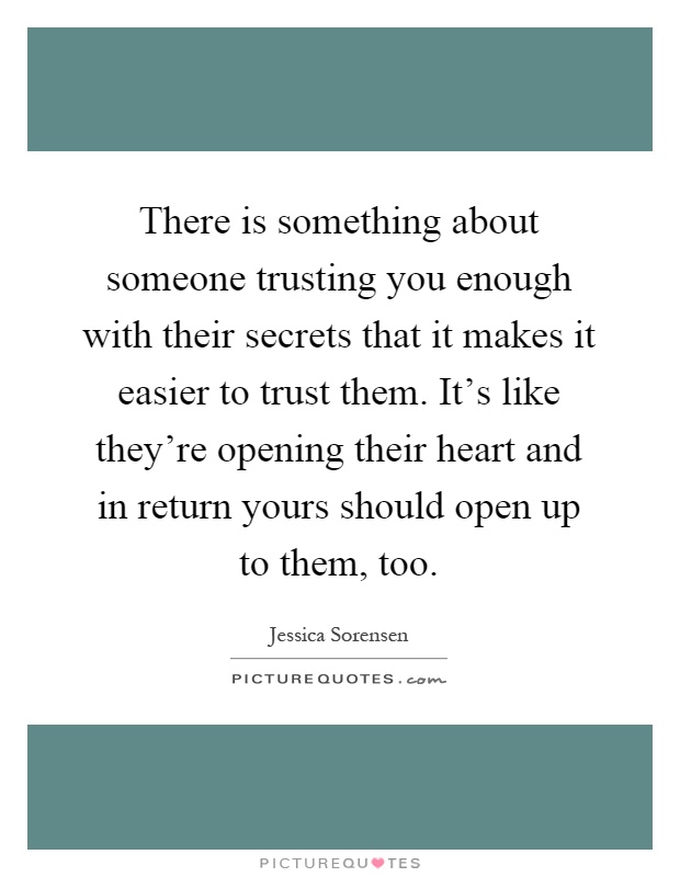 There is something about someone trusting you enough with their secrets that it makes it easier to trust them. It's like they're opening their heart and in return yours should open up to them, too Picture Quote #1