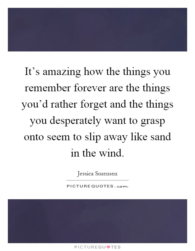 It's amazing how the things you remember forever are the things you'd rather forget and the things you desperately want to grasp onto seem to slip away like sand in the wind Picture Quote #1