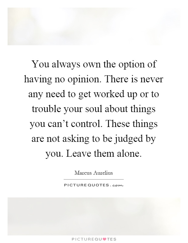 You always own the option of having no opinion. There is never any need to get worked up or to trouble your soul about things you can't control. These things are not asking to be judged by you. Leave them alone Picture Quote #1