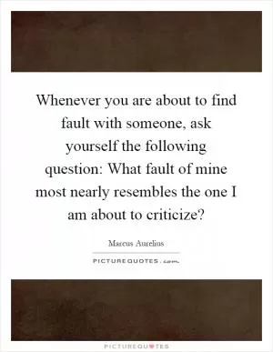 Whenever you are about to find fault with someone, ask yourself the following question: What fault of mine most nearly resembles the one I am about to criticize? Picture Quote #1
