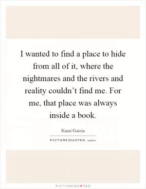 I wanted to find a place to hide from all of it, where the nightmares and the rivers and reality couldn’t find me. For me, that place was always inside a book Picture Quote #1