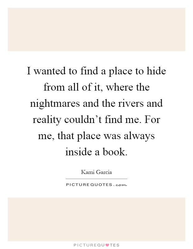 I wanted to find a place to hide from all of it, where the nightmares and the rivers and reality couldn't find me. For me, that place was always inside a book Picture Quote #1