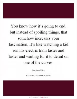 You know how it’s going to end, but instead of spoiling things, that somehow increases your fascination. It’s like watching a kid run his electric train faster and faster and waiting for it to derail on one of the curves Picture Quote #1