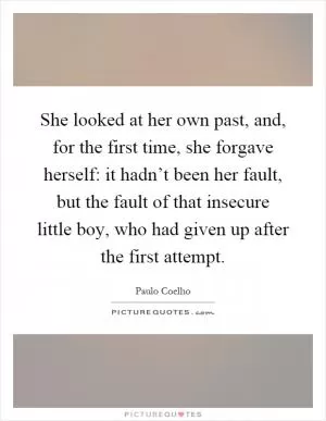 She looked at her own past, and, for the first time, she forgave herself: it hadn’t been her fault, but the fault of that insecure little boy, who had given up after the first attempt Picture Quote #1