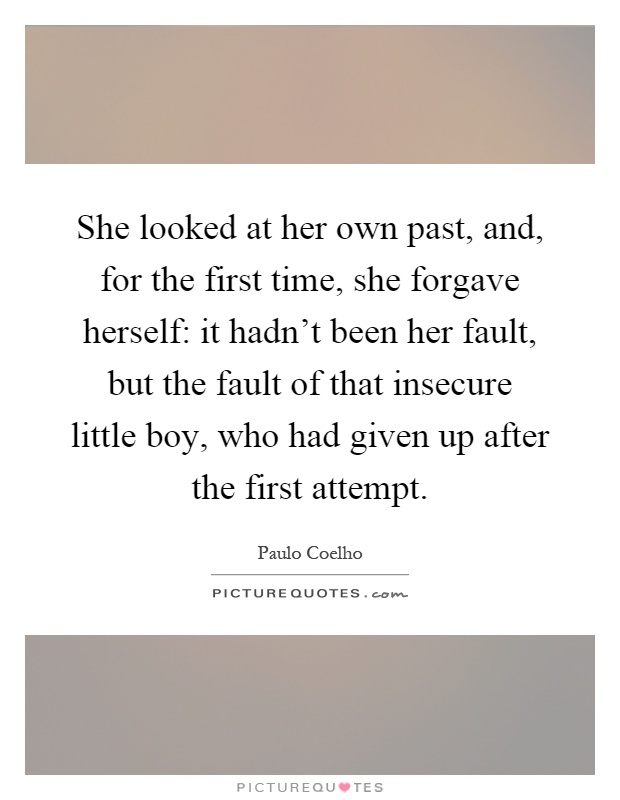 She looked at her own past, and, for the first time, she forgave herself: it hadn't been her fault, but the fault of that insecure little boy, who had given up after the first attempt Picture Quote #1