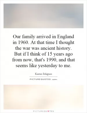 Our family arrived in England in 1960. At that time I thought the war was ancient history. But if I think of 15 years ago from now, that's 1990, and that seems like yesterday to me Picture Quote #1