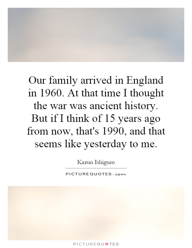 Our family arrived in England in 1960. At that time I thought the war was ancient history. But if I think of 15 years ago from now, that's 1990, and that seems like yesterday to me Picture Quote #1