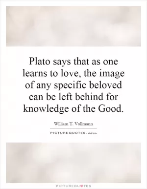 Plato says that as one learns to love, the image of any specific beloved can be left behind for knowledge of the Good Picture Quote #1
