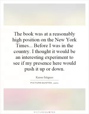The book was at a reasonably high position on the New York Times... Before I was in the country. I thought it would be an interesting experiment to see if my presence here would push it up or down Picture Quote #1