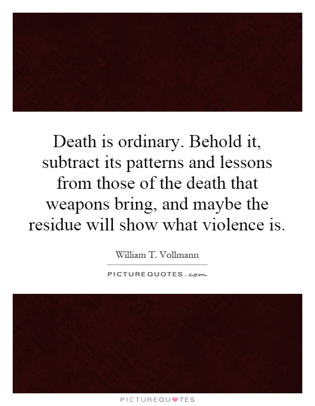 Death is ordinary. Behold it, subtract its patterns and lessons from those of the death that weapons bring, and maybe the residue will show what violence is Picture Quote #1