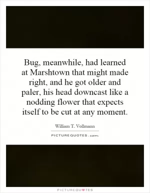 Bug, meanwhile, had learned at Marshtown that might made right, and he got older and paler, his head downcast like a nodding flower that expects itself to be cut at any moment Picture Quote #1