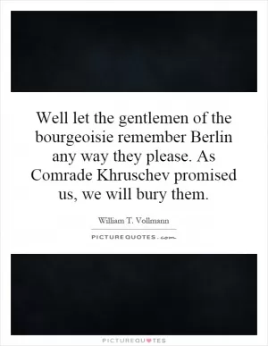 Well let the gentlemen of the bourgeoisie remember Berlin any way they please. As Comrade Khruschev promised us, we will bury them Picture Quote #1