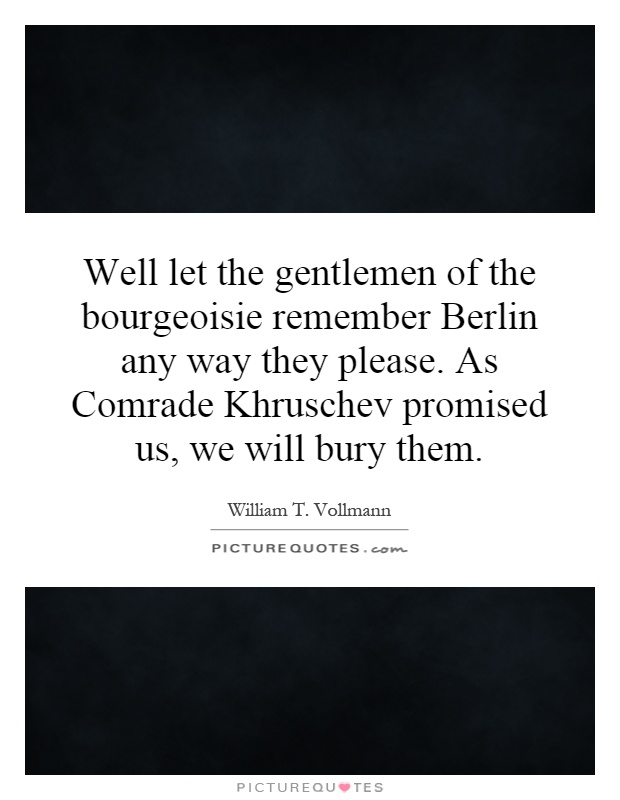 Well let the gentlemen of the bourgeoisie remember Berlin any way they please. As Comrade Khruschev promised us, we will bury them Picture Quote #1