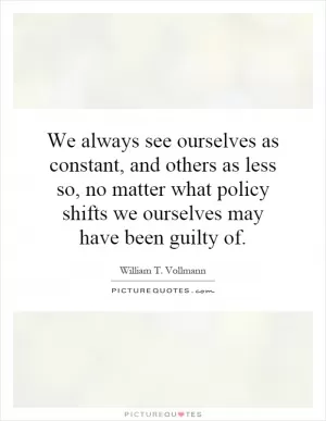 We always see ourselves as constant, and others as less so, no matter what policy shifts we ourselves may have been guilty of Picture Quote #1