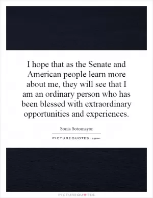 I hope that as the Senate and American people learn more about me, they will see that I am an ordinary person who has been blessed with extraordinary opportunities and experiences Picture Quote #1