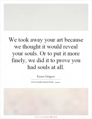 We took away your art because we thought it would reveal your souls. Or to put it more finely, we did it to prove you had souls at all Picture Quote #1