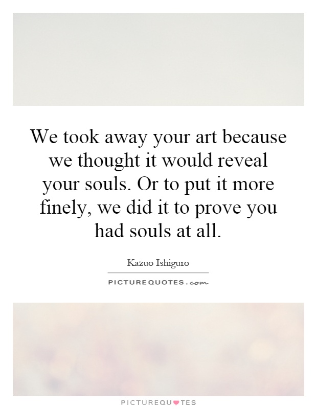 We took away your art because we thought it would reveal your souls. Or to put it more finely, we did it to prove you had souls at all Picture Quote #1