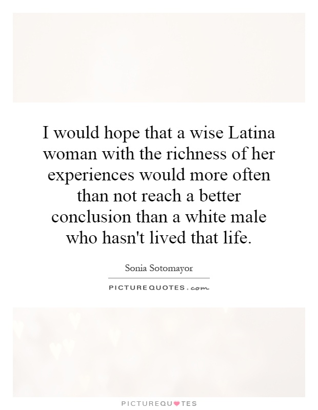 I would hope that a wise Latina woman with the richness of her experiences would more often than not reach a better conclusion than a white male who hasn't lived that life Picture Quote #1
