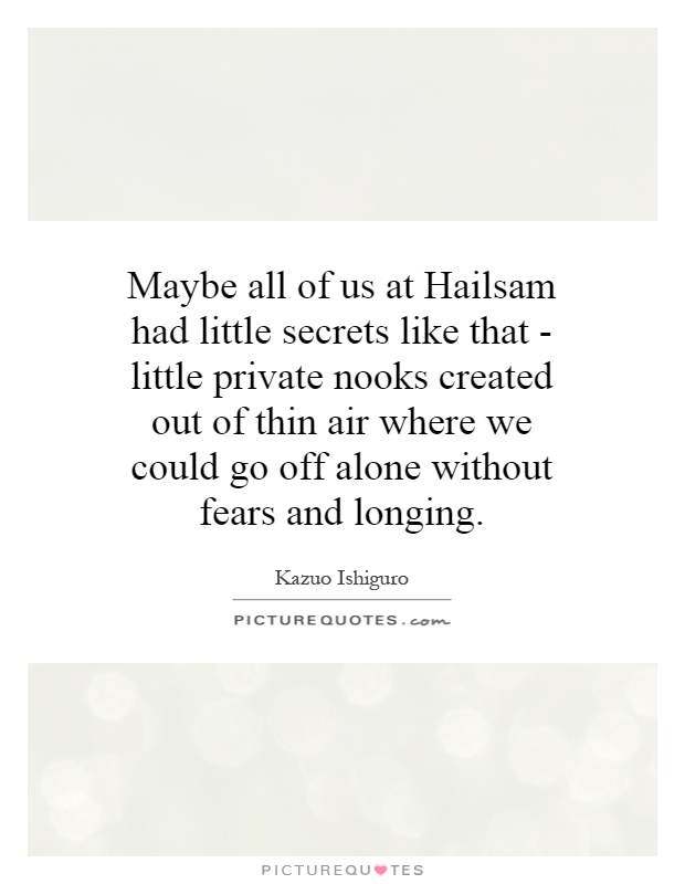 Maybe all of us at Hailsam had little secrets like that - little private nooks created out of thin air where we could go off alone without fears and longing Picture Quote #1