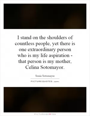 I stand on the shoulders of countless people, yet there is one extraordinary person who is my life aspiration - that person is my mother, Celina Sotomayor Picture Quote #1