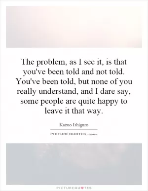 The problem, as I see it, is that you've been told and not told. You've been told, but none of you really understand, and I dare say, some people are quite happy to leave it that way Picture Quote #1