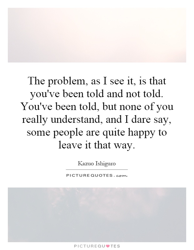 The problem, as I see it, is that you've been told and not told. You've been told, but none of you really understand, and I dare say, some people are quite happy to leave it that way Picture Quote #1