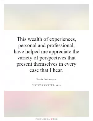 This wealth of experiences, personal and professional, have helped me appreciate the variety of perspectives that present themselves in every case that I hear Picture Quote #1