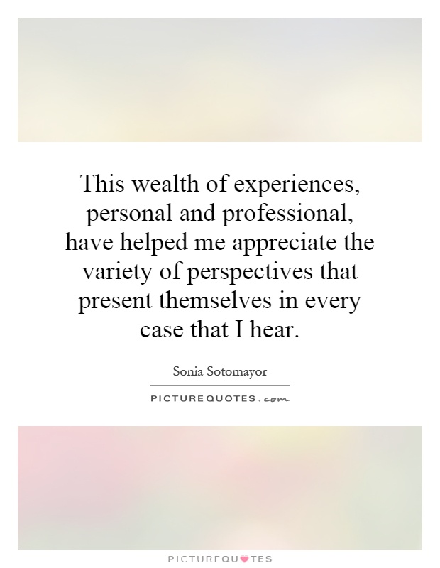 This wealth of experiences, personal and professional, have helped me appreciate the variety of perspectives that present themselves in every case that I hear Picture Quote #1