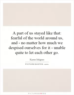 A part of us stayed like that: fearful of the world around us, and - no matter how much we despised ourselves for it - unable quite to let each other go Picture Quote #1
