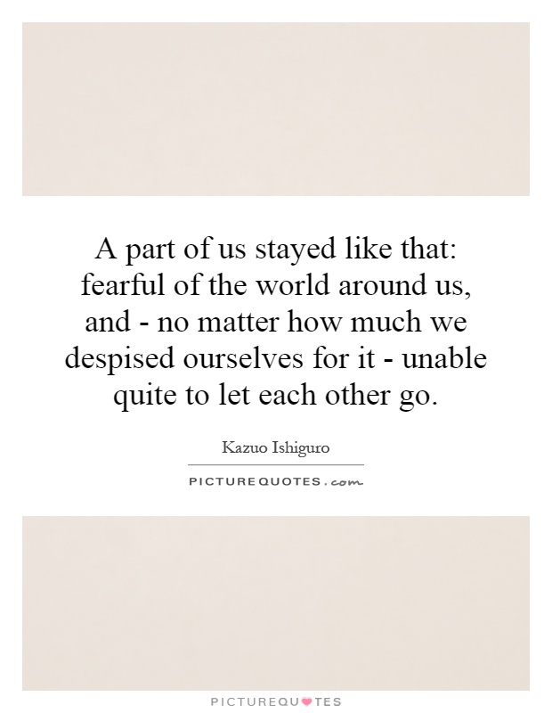 A part of us stayed like that: fearful of the world around us, and - no matter how much we despised ourselves for it - unable quite to let each other go Picture Quote #1