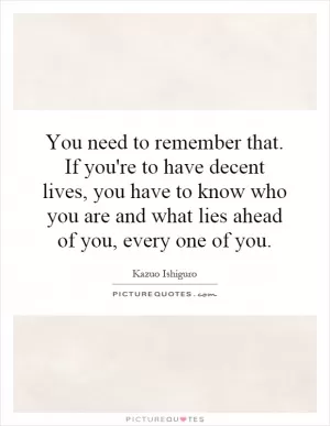 You need to remember that. If you're to have decent lives, you have to know who you are and what lies ahead of you, every one of you Picture Quote #1