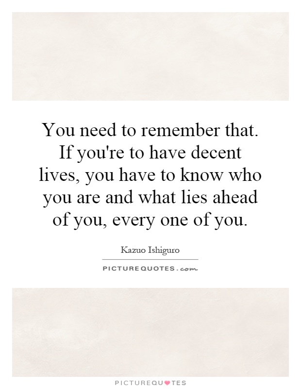 You need to remember that. If you're to have decent lives, you have to know who you are and what lies ahead of you, every one of you Picture Quote #1