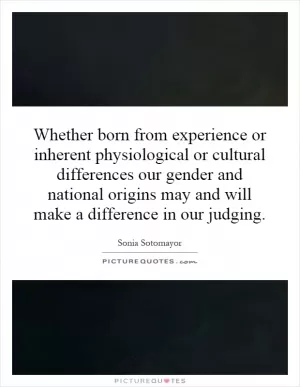 Whether born from experience or inherent physiological or cultural differences our gender and national origins may and will make a difference in our judging Picture Quote #1
