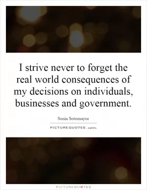I strive never to forget the real world consequences of my decisions on individuals, businesses and government Picture Quote #1