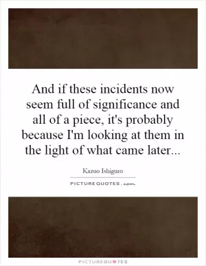 And if these incidents now seem full of significance and all of a piece, it's probably because I'm looking at them in the light of what came later Picture Quote #1