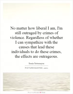 No matter how liberal I am, I'm still outraged by crimes of violence. Regardless of whether I can sympathize with the causes that lead these individuals to do these crimes, the effects are outrageous Picture Quote #1