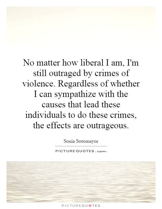 No matter how liberal I am, I'm still outraged by crimes of violence. Regardless of whether I can sympathize with the causes that lead these individuals to do these crimes, the effects are outrageous Picture Quote #1