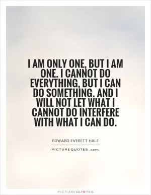I am only one, but I am one. I cannot do everything, but I can do something. And I will not let what I cannot do interfere with what I can do Picture Quote #1