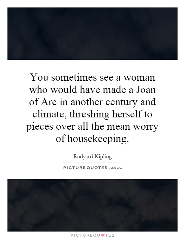 You sometimes see a woman who would have made a Joan of Arc in another century and climate, threshing herself to pieces over all the mean worry of housekeeping Picture Quote #1