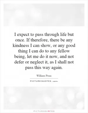 I expect to pass through life but once. If therefore, there be any kindness I can show, or any good thing I can do to any fellow being, let me do it now, and not defer or neglect it, as I shall not pass this way again Picture Quote #1