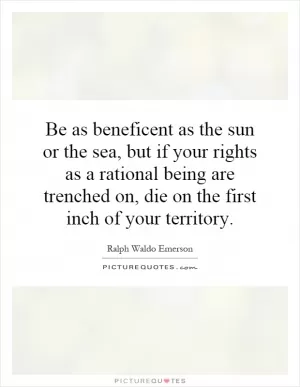 Be as beneficent as the sun or the sea, but if your rights as a rational being are trenched on, die on the first inch of your territory Picture Quote #1