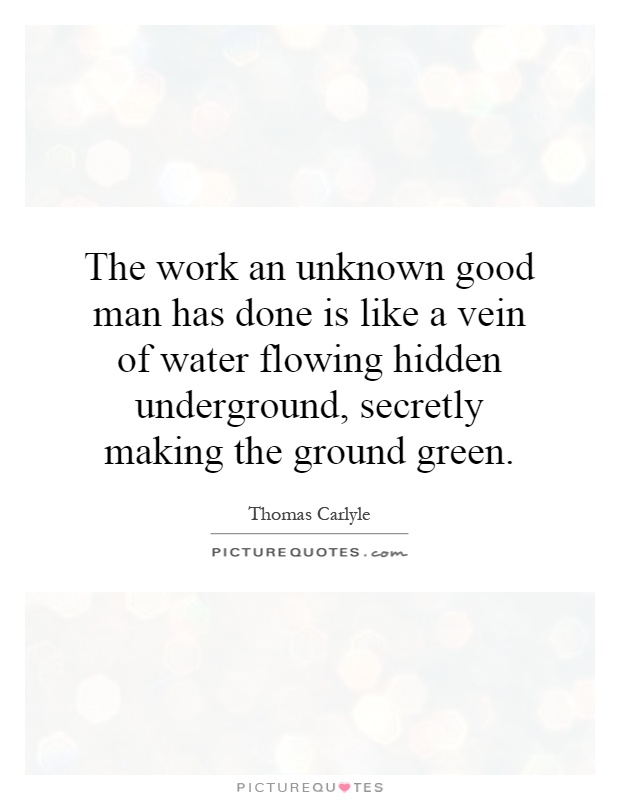 The work an unknown good man has done is like a vein of water flowing hidden underground, secretly making the ground green Picture Quote #1