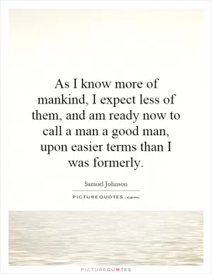 As I know more of mankind, I expect less of them, and am ready now to call a man a good man, upon easier terms than I was formerly Picture Quote #1