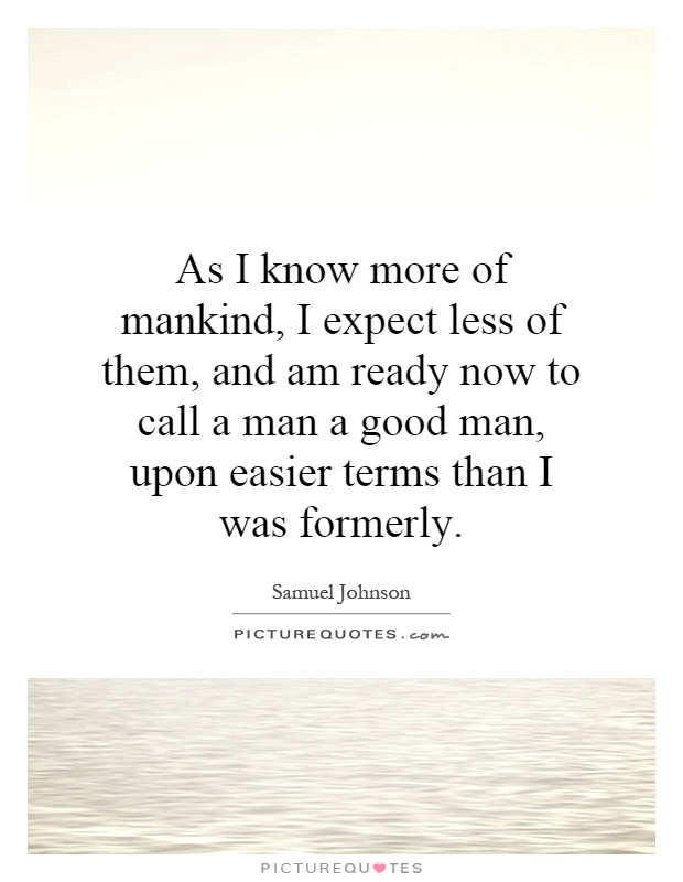As I know more of mankind, I expect less of them, and am ready now to call a man a good man, upon easier terms than I was formerly Picture Quote #1