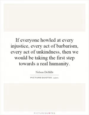 If everyone howled at every injustice, every act of barbarism, every act of unkindness, then we would be taking the first step towards a real humanity Picture Quote #1
