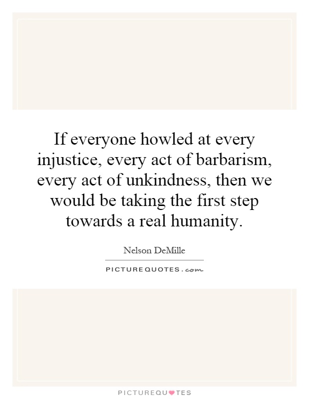 If everyone howled at every injustice, every act of barbarism, every act of unkindness, then we would be taking the first step towards a real humanity Picture Quote #1