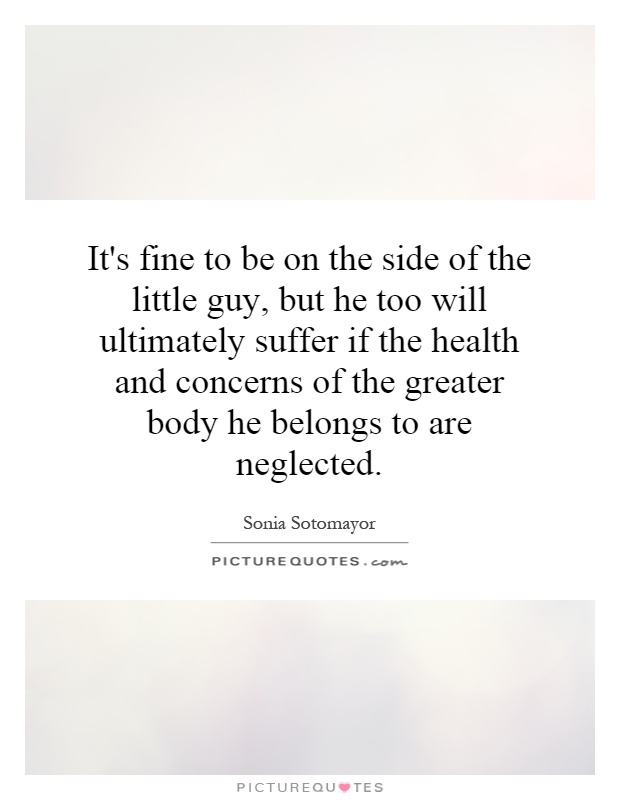 It's fine to be on the side of the little guy, but he too will ultimately suffer if the health and concerns of the greater body he belongs to are neglected Picture Quote #1