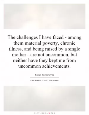 The challenges I have faced - among them material poverty, chronic illness, and being raised by a single mother - are not uncommon, but neither have they kept me from uncommon achievements Picture Quote #1