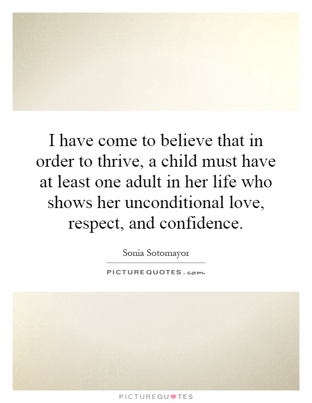 I have come to believe that in order to thrive, a child must have at least one adult in her life who shows her unconditional love, respect, and confidence Picture Quote #1