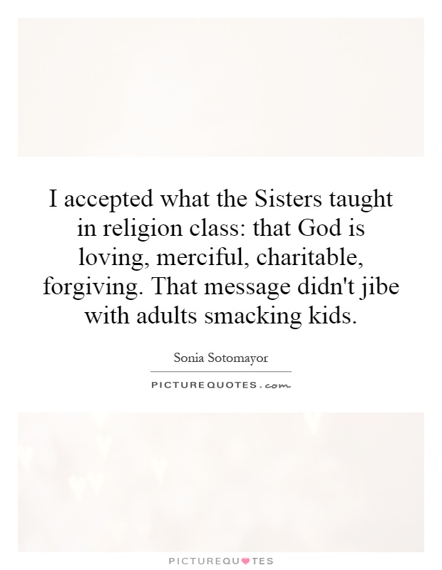 I accepted what the Sisters taught in religion class: that God is loving, merciful, charitable, forgiving. That message didn't jibe with adults smacking kids Picture Quote #1